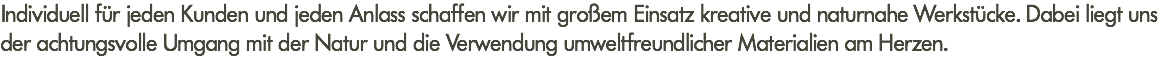 Individuell für jeden Kunden und jeden Anlass schaffen wir mit großem Einsatz kreative und naturnahe Werkstücke. Dabei liegt uns der achtungsvolle Umgang mit der Natur und die Verwendung umweltfreundlicher Materialien am Herzen.