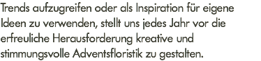 Trends aufzugreifen oder als Inspiration für eigene Ideen zu verwenden, stellt uns jedes Jahr vor die erfreuliche Herausforderung kreative und stimmungsvolle Adventsfloristik zu gestalten.