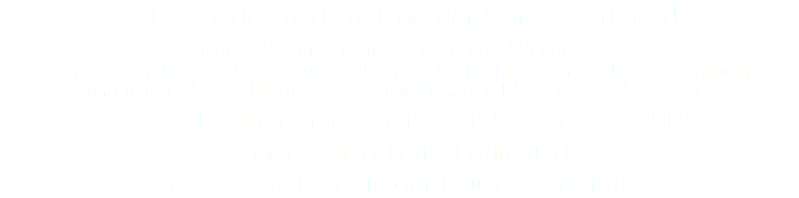 Liebe Kunden und Freunde der Blumenwerkstatt! Momentan befinden wir uns in unserer Winterpause!  Wir gönnen uns eine kleine Auszeit um neue Kräfte für das neue Jahr zu sammeln  und um ab dem 4. Februar wieder mit blumigen Ideen für Sie da zu sein! Wir wünschen Ihnen einen guten und gesunden Start ins neue Jahr! Clemens und Petra Baum und  das gesamte Team der Blumenwerkstatt 