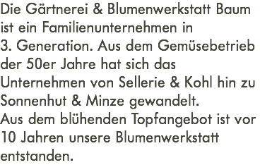 Die Gärtnerei & Blumenwerkstatt Baum ist ein Familienunternehmen in  3. Generation. Aus dem Gemüsebetrieb der 50er Jahre hat sich das Unternehmen von Sellerie & Kohl hin zu Sonnenhut & Minze gewandelt. Aus dem blühenden Topfangebot ist vor 10 Jahren unsere Blumenwerkstatt entstanden.