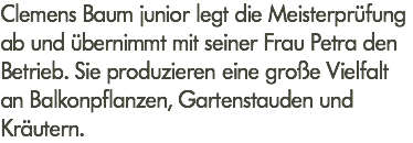 Clemens Baum junior legt die Meisterprüfung ab und übernimmt mit seiner Frau Petra den Betrieb. Sie produzieren eine große Vielfalt an Balkonpflanzen, Gartenstauden und Kräutern.